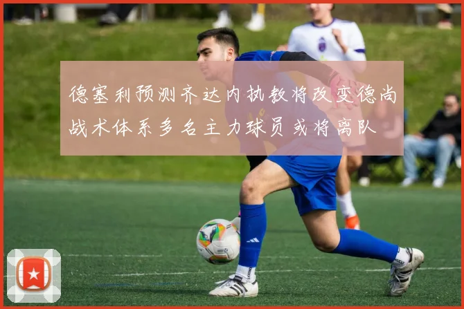 德塞利预测齐达内执教将改变德尚战术体系多名主力球员或将离队