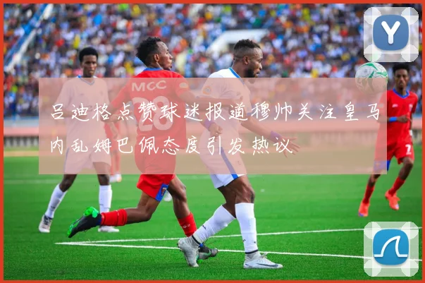 吕迪格点赞球迷报道穆帅关注皇马内乱姆巴佩态度引发热议