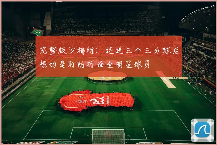 完整版沙梅特：连进三个三分球后想的是盯防对面全明星球员