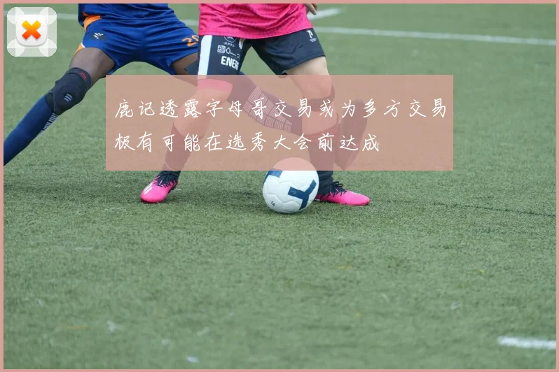 鹿记透露字母哥交易或为多方交易极有可能在选秀大会前达成