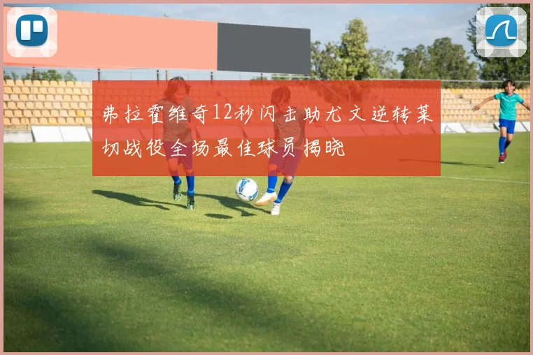 弗拉霍维奇12秒闪击助尤文逆转莱切战役全场最佳球员揭晓