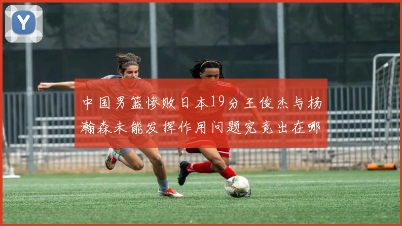 中国男篮惨败日本19分王俊杰与杨瀚森未能发挥作用问题究竟出在哪儿