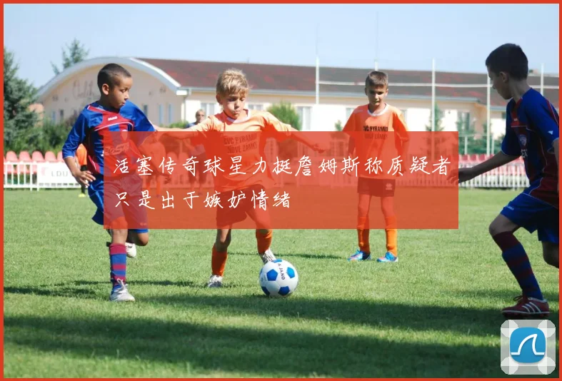 活塞传奇球星力挺詹姆斯称质疑者只是出于嫉妒情绪
