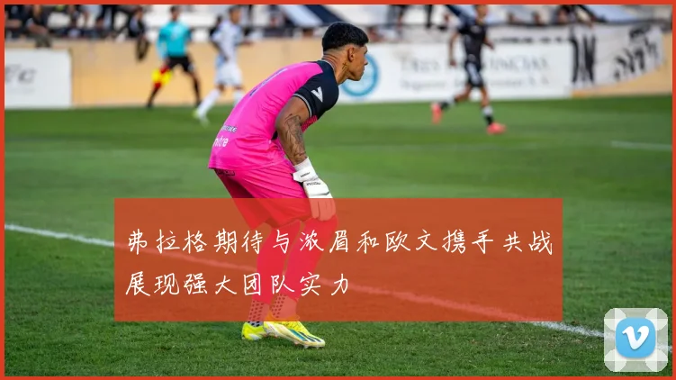 弗拉格期待与浓眉和欧文携手共战展现强大团队实力