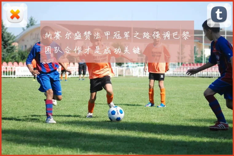 纳赛尔盛赞法甲冠军之路强调巴黎团队合作才是成功关键