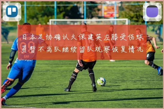 日本足协确认久保建英左膝受伤球员暂不离队继续留队观察恢复情况