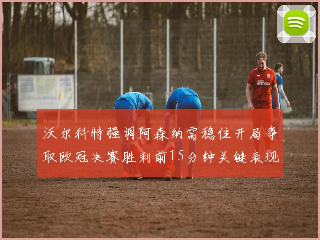 沃尔科特强调阿森纳需稳住开局争取欧冠决赛胜利前15分钟关键表现