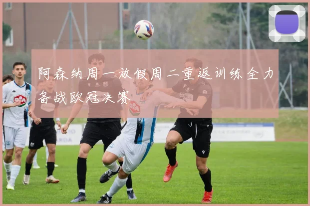 阿森纳周一放假周二重返训练全力备战欧冠决赛