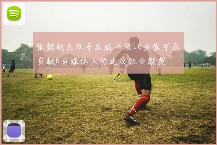 张懿赵杰联手发威半场16分张宇辰贡献6分媒体人称进攻配合默契