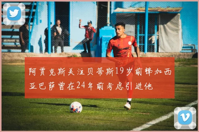 阿贾克斯关注贝蒂斯19岁前锋加西亚巴萨曾在24年前考虑引进他
