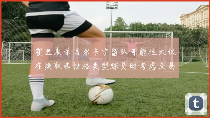 霍里表示马尔卡宁留队可能性大仅在换取弗拉格类型球员时考虑交易