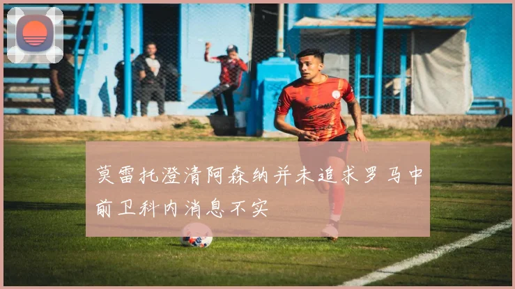 莫雷托澄清阿森纳并未追求罗马中前卫科内消息不实