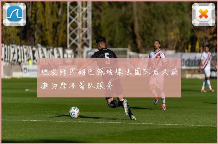 理发师因姆巴佩结缘法国队后又获邀为摩洛哥队服务