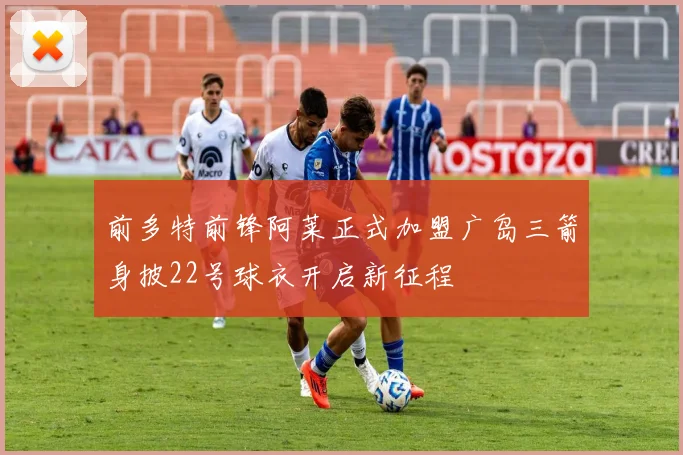 前多特前锋阿莱正式加盟广岛三箭身披22号球衣开启新征程