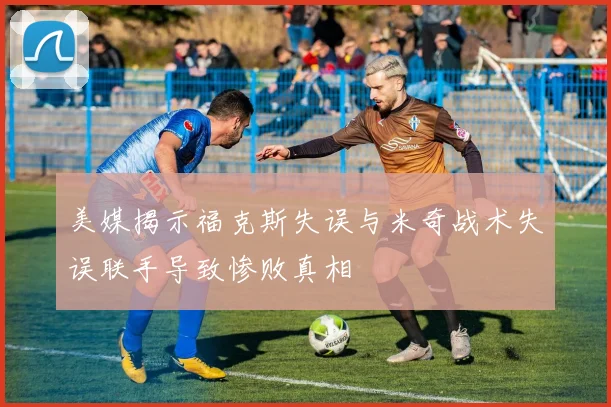 美媒揭示福克斯失误与米奇战术失误联手导致惨败真相