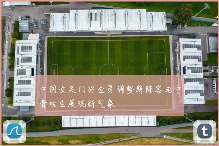 中国女足门将全员调整新阵容老中青结合展现新气象