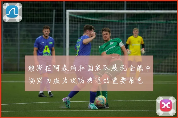 赖斯在阿森纳和国家队展现全能中场实力成为攻防典范的重要角色