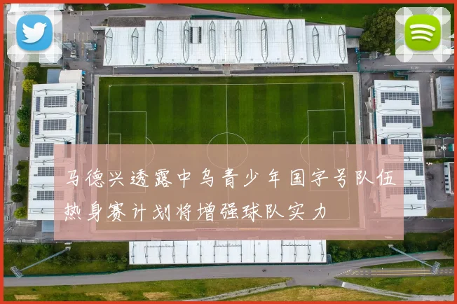 马德兴透露中乌青少年国字号队伍热身赛计划将增强球队实力