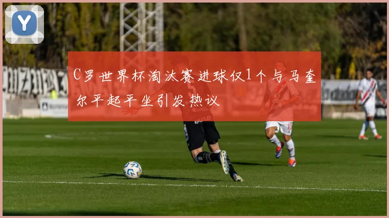 C罗世界杯淘汰赛进球仅1个与马奎尔平起平坐引发热议