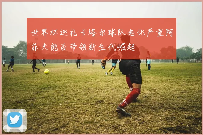 世界杯巡礼卡塔尔球队老化严重阿菲夫能否带领新生代崛起