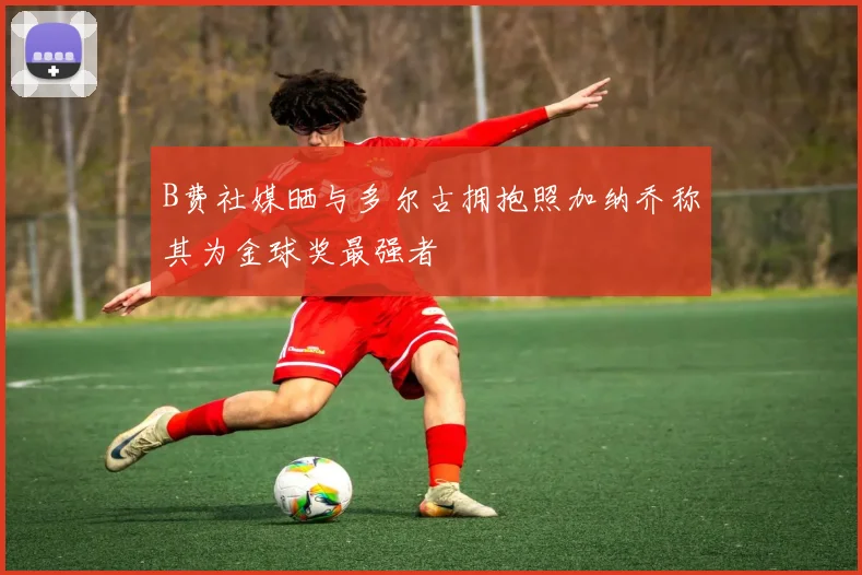 B费社媒晒与多尔古拥抱照加纳乔称其为金球奖最强者