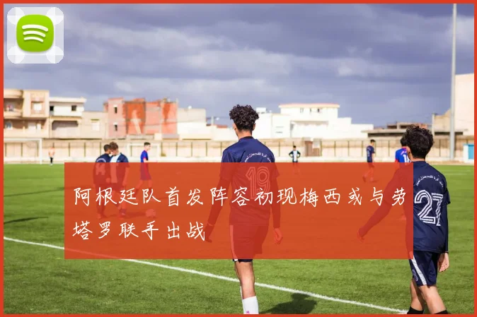 阿根廷队首发阵容初现梅西或与劳塔罗联手出战