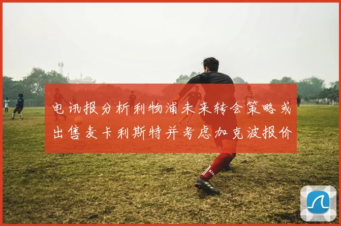电讯报分析利物浦未来转会策略或出售麦卡利斯特并考虑加克波报价